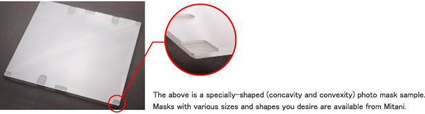 The above is a specially-shaped (concavity and convexity) photo mask sample.Masks with various sizes and shapes you desire are available from Mitani.